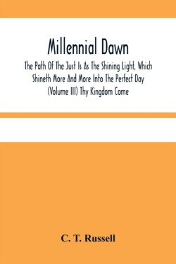 Millennial Dawn; The Path Of The Just Is As The Shining Light, Which Shineth More And More Into The Perfect Day (Volume Iii) Thy Kingdom Come