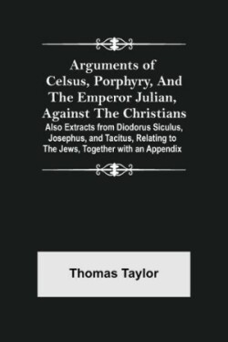 Arguments of Celsus, Porphyry, and the Emperor Julian, Against the Christians; Also Extracts from Diodorus Siculus, Josephus, and Tacitus, Relating to the Jews, Together with an Appendix