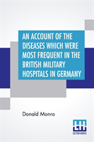 Account Of The Diseases Which Were Most Frequent In The British Military Hospitals In Germany, From January 1761 To The Return Of The Troops To England In March 1763.