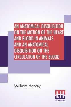 Anatomical Disquisition On The Motion Of The Heart And Blood In Animals And An Anatomical Disquisition On The Circulation Of The Blood